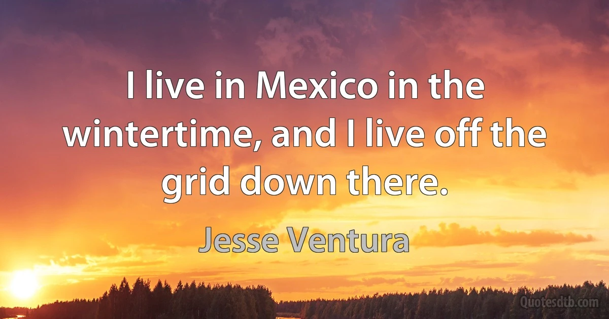 I live in Mexico in the wintertime, and I live off the grid down there. (Jesse Ventura)