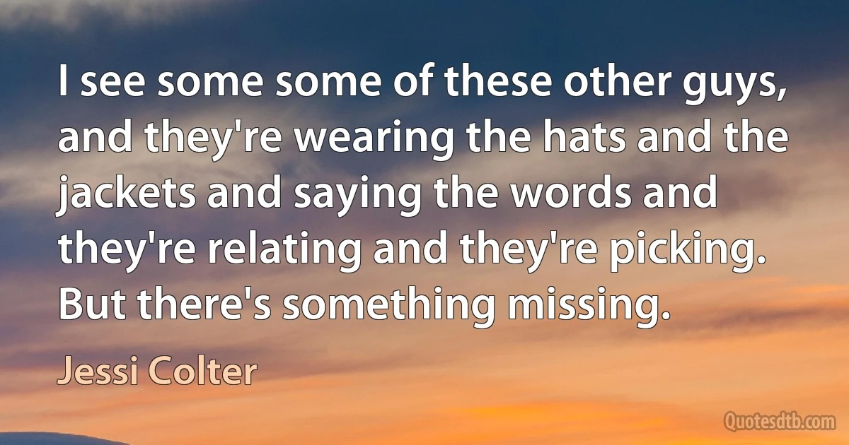 I see some some of these other guys, and they're wearing the hats and the jackets and saying the words and they're relating and they're picking. But there's something missing. (Jessi Colter)