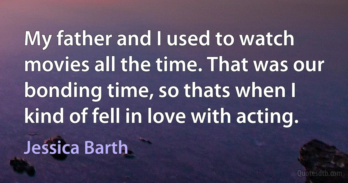 My father and I used to watch movies all the time. That was our bonding time, so thats when I kind of fell in love with acting. (Jessica Barth)