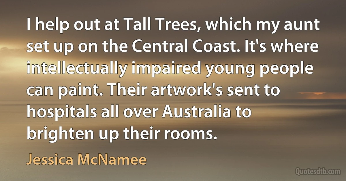 I help out at Tall Trees, which my aunt set up on the Central Coast. It's where intellectually impaired young people can paint. Their artwork's sent to hospitals all over Australia to brighten up their rooms. (Jessica McNamee)