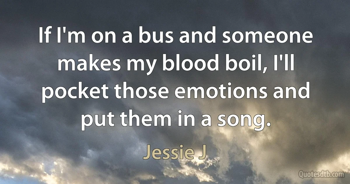 If I'm on a bus and someone makes my blood boil, I'll pocket those emotions and put them in a song. (Jessie J)