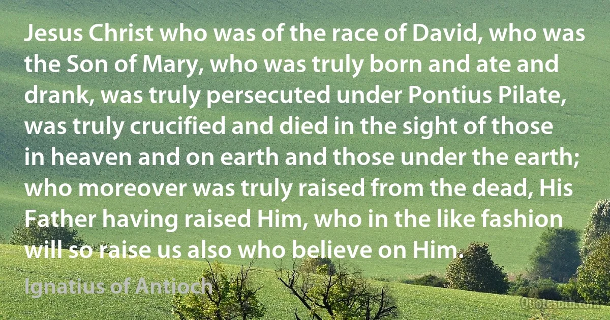 Jesus Christ who was of the race of David, who was the Son of Mary, who was truly born and ate and drank, was truly persecuted under Pontius Pilate, was truly crucified and died in the sight of those in heaven and on earth and those under the earth; who moreover was truly raised from the dead, His Father having raised Him, who in the like fashion will so raise us also who believe on Him. (Ignatius of Antioch)