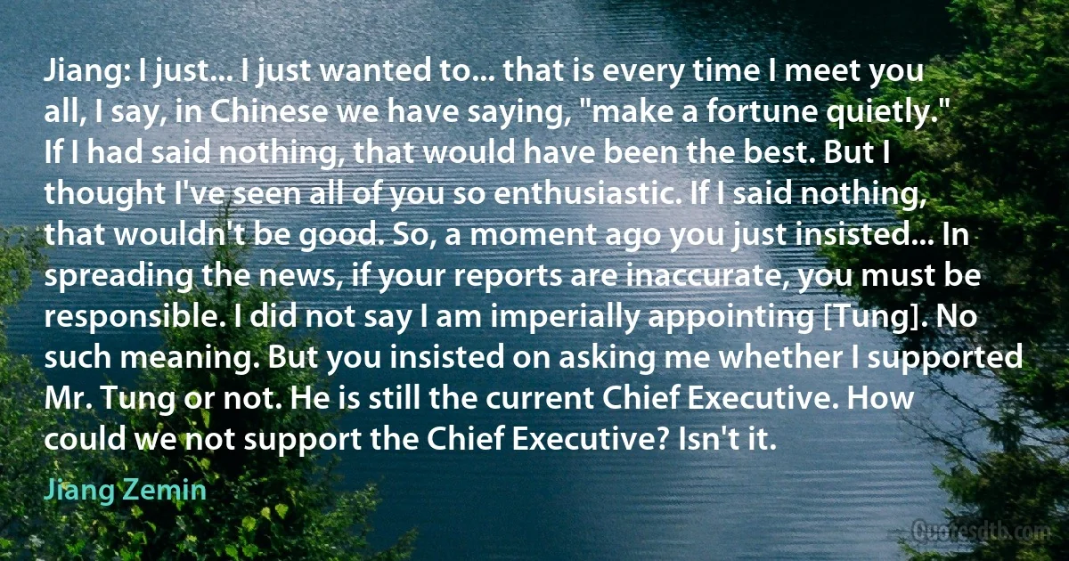 Jiang: I just... I just wanted to... that is every time I meet you all, I say, in Chinese we have saying, "make a fortune quietly." If I had said nothing, that would have been the best. But I thought I've seen all of you so enthusiastic. If I said nothing, that wouldn't be good. So, a moment ago you just insisted... In spreading the news, if your reports are inaccurate, you must be responsible. I did not say I am imperially appointing [Tung]. No such meaning. But you insisted on asking me whether I supported Mr. Tung or not. He is still the current Chief Executive. How could we not support the Chief Executive? Isn't it. (Jiang Zemin)