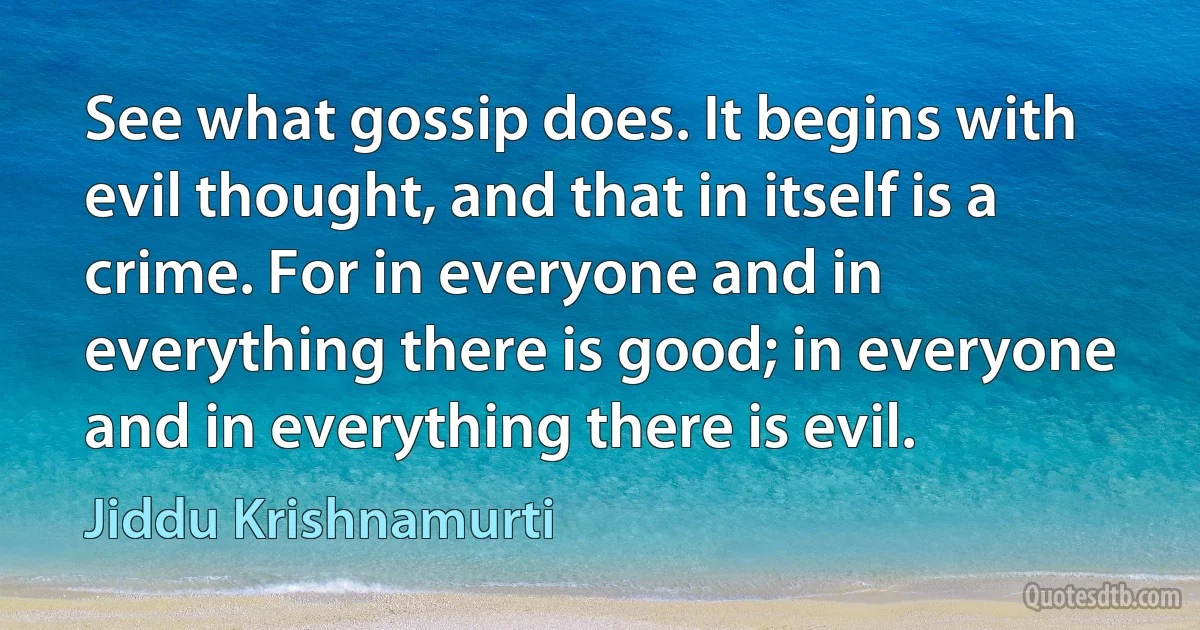 See what gossip does. It begins with evil thought, and that in itself is a crime. For in everyone and in everything there is good; in everyone and in everything there is evil. (Jiddu Krishnamurti)