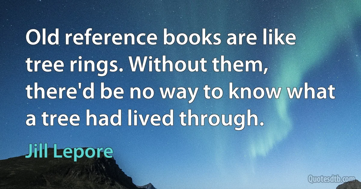 Old reference books are like tree rings. Without them, there'd be no way to know what a tree had lived through. (Jill Lepore)