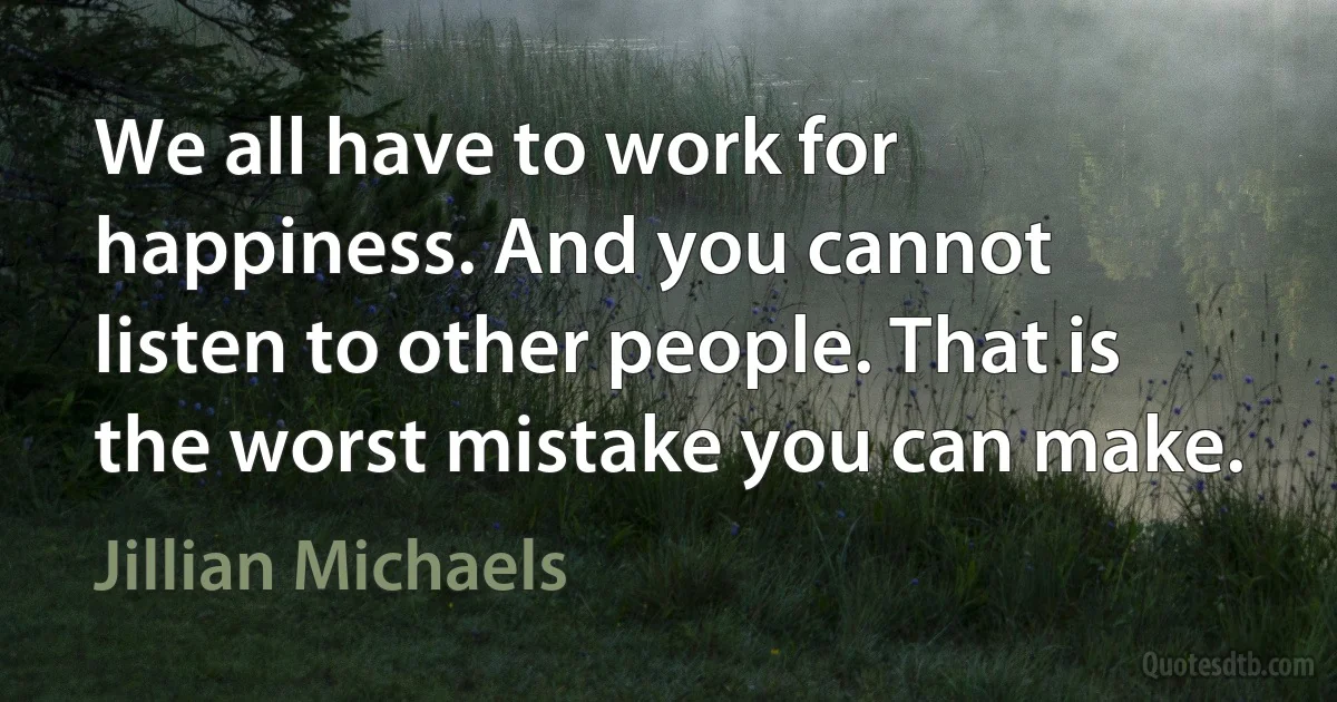 We all have to work for happiness. And you cannot listen to other people. That is the worst mistake you can make. (Jillian Michaels)