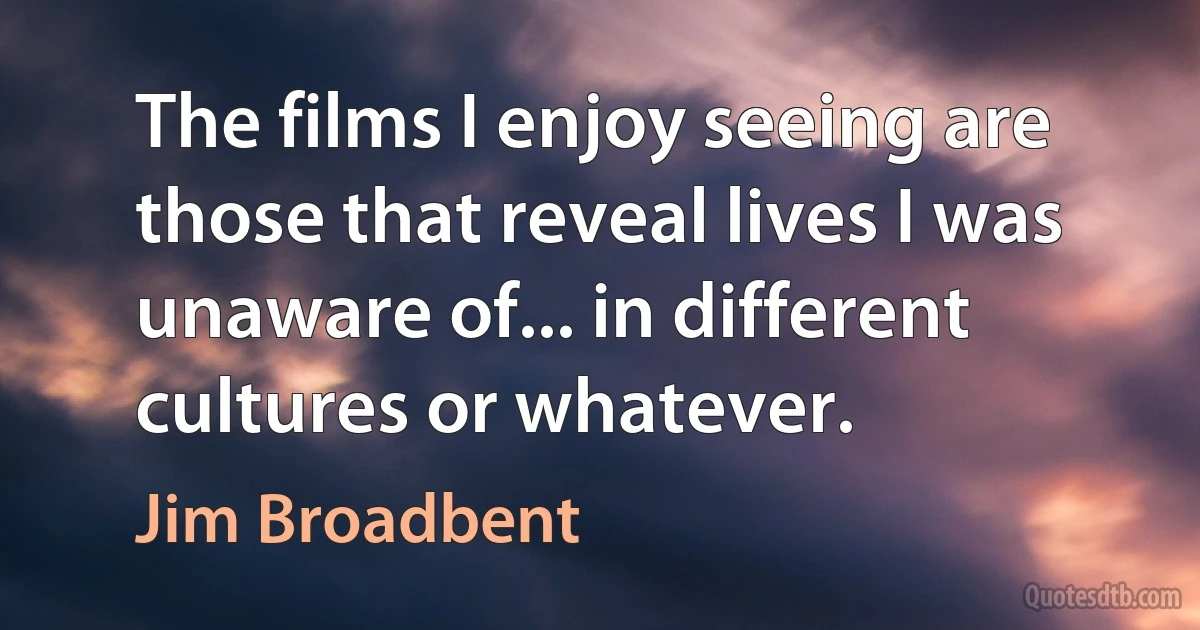 The films I enjoy seeing are those that reveal lives I was unaware of... in different cultures or whatever. (Jim Broadbent)