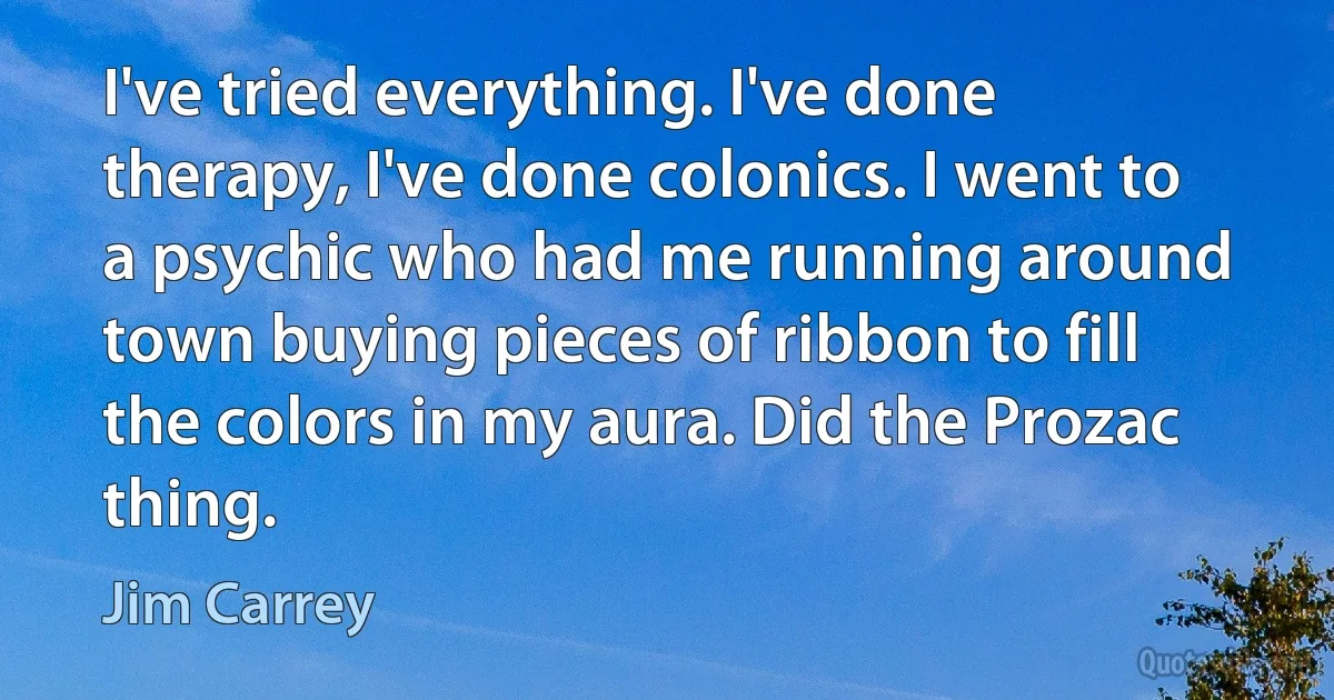 I've tried everything. I've done therapy, I've done colonics. I went to a psychic who had me running around town buying pieces of ribbon to fill the colors in my aura. Did the Prozac thing. (Jim Carrey)