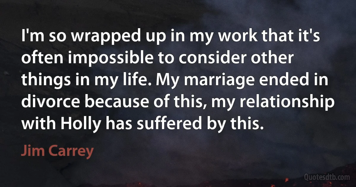 I'm so wrapped up in my work that it's often impossible to consider other things in my life. My marriage ended in divorce because of this, my relationship with Holly has suffered by this. (Jim Carrey)