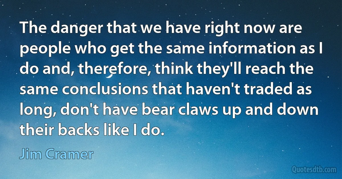 The danger that we have right now are people who get the same information as I do and, therefore, think they'll reach the same conclusions that haven't traded as long, don't have bear claws up and down their backs like I do. (Jim Cramer)