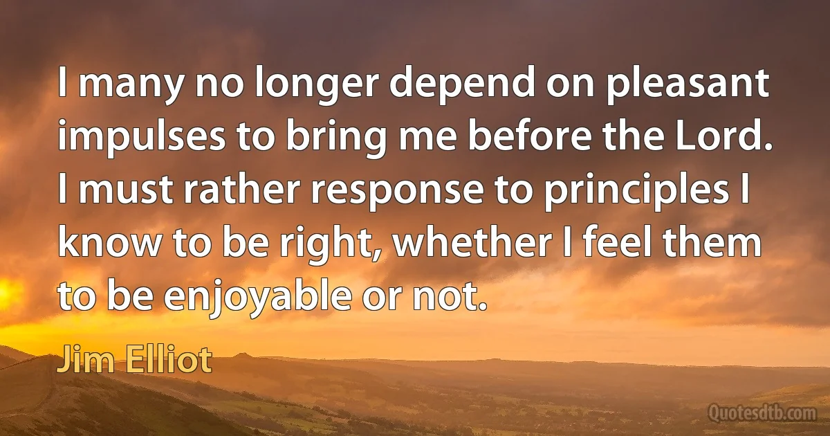 I many no longer depend on pleasant impulses to bring me before the Lord. I must rather response to principles I know to be right, whether I feel them to be enjoyable or not. (Jim Elliot)