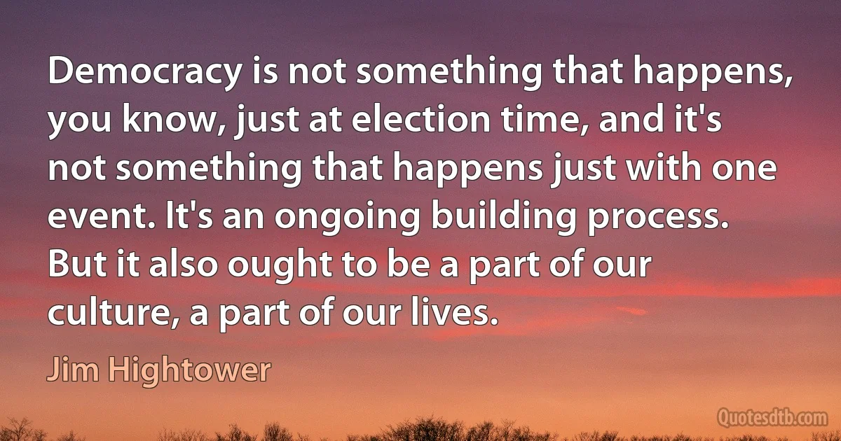 Democracy is not something that happens, you know, just at election time, and it's not something that happens just with one event. It's an ongoing building process. But it also ought to be a part of our culture, a part of our lives. (Jim Hightower)