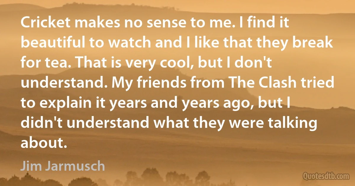 Cricket makes no sense to me. I find it beautiful to watch and I like that they break for tea. That is very cool, but I don't understand. My friends from The Clash tried to explain it years and years ago, but I didn't understand what they were talking about. (Jim Jarmusch)