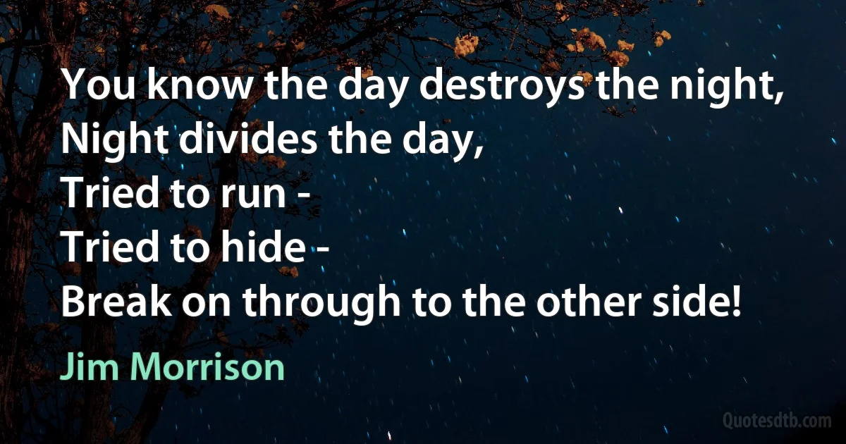 You know the day destroys the night,
Night divides the day,
Tried to run -
Tried to hide -
Break on through to the other side! (Jim Morrison)