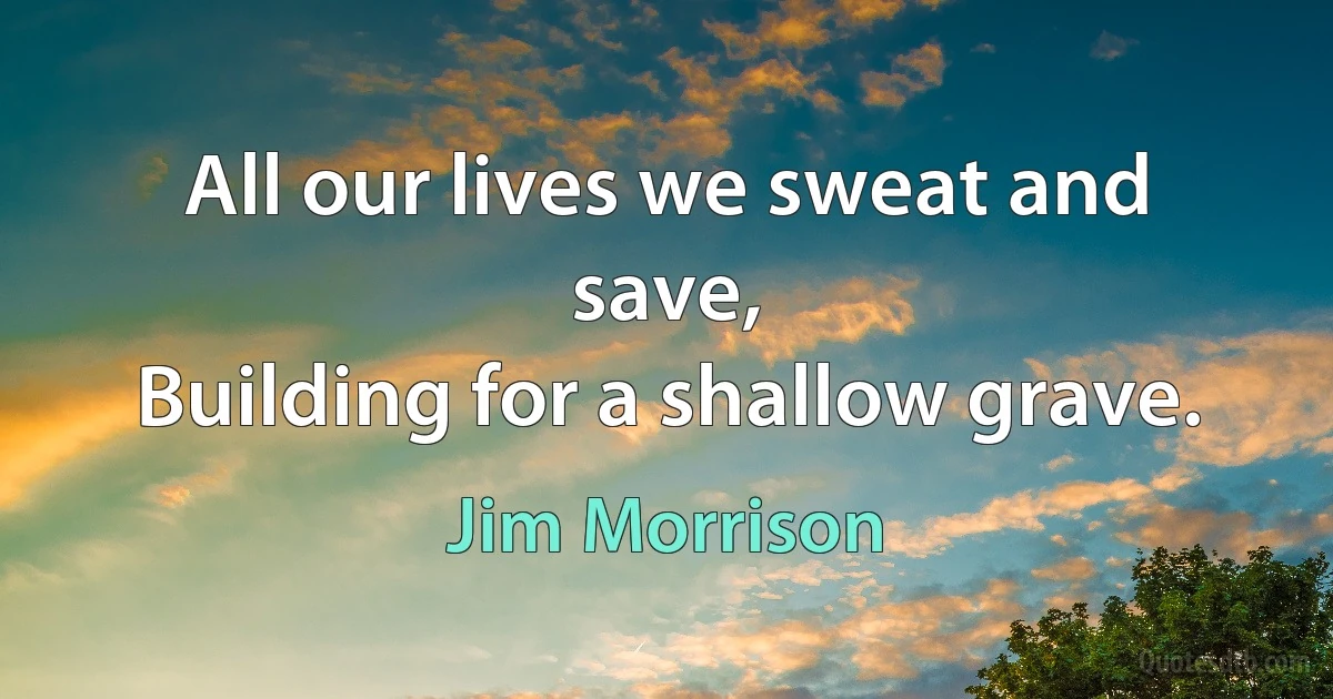 All our lives we sweat and save,
Building for a shallow grave. (Jim Morrison)