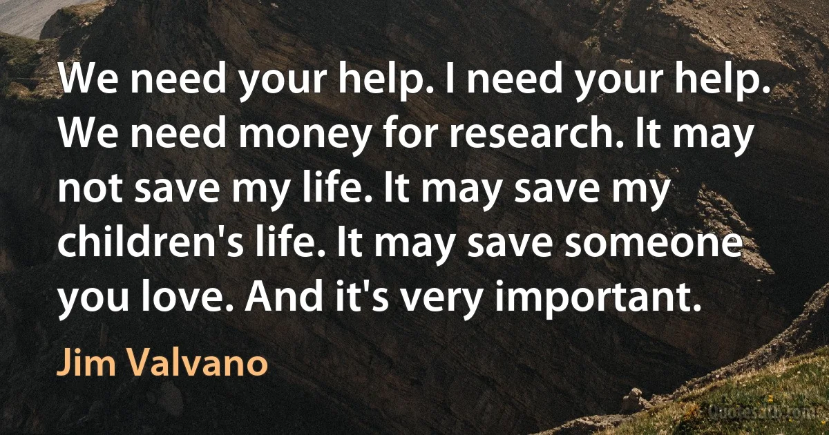 We need your help. I need your help. We need money for research. It may not save my life. It may save my children's life. It may save someone you love. And it's very important. (Jim Valvano)