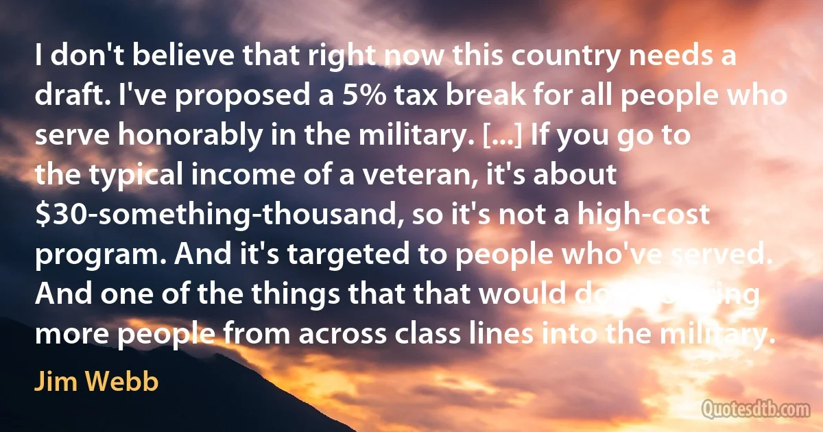 I don't believe that right now this country needs a draft. I've proposed a 5% tax break for all people who serve honorably in the military. [...] If you go to the typical income of a veteran, it's about $30-something-thousand, so it's not a high-cost program. And it's targeted to people who've served. And one of the things that that would do is to bring more people from across class lines into the military. (Jim Webb)