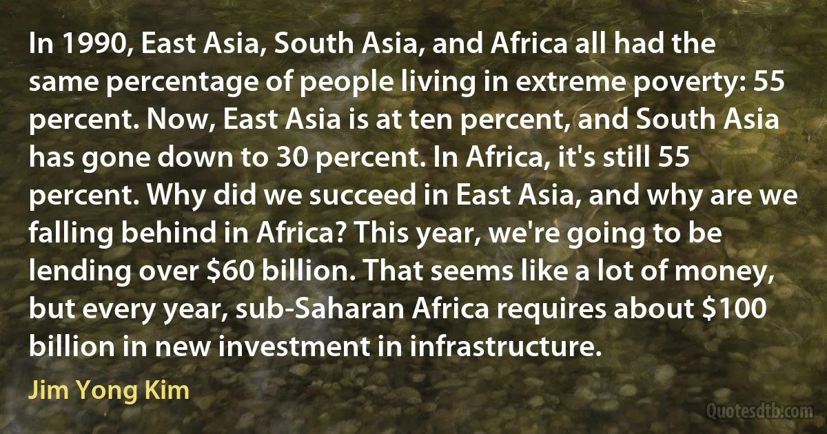 In 1990, East Asia, South Asia, and Africa all had the same percentage of people living in extreme poverty: 55 percent. Now, East Asia is at ten percent, and South Asia has gone down to 30 percent. In Africa, it's still 55 percent. Why did we succeed in East Asia, and why are we falling behind in Africa? This year, we're going to be lending over $60 billion. That seems like a lot of money, but every year, sub-Saharan Africa requires about $100 billion in new investment in infrastructure. (Jim Yong Kim)