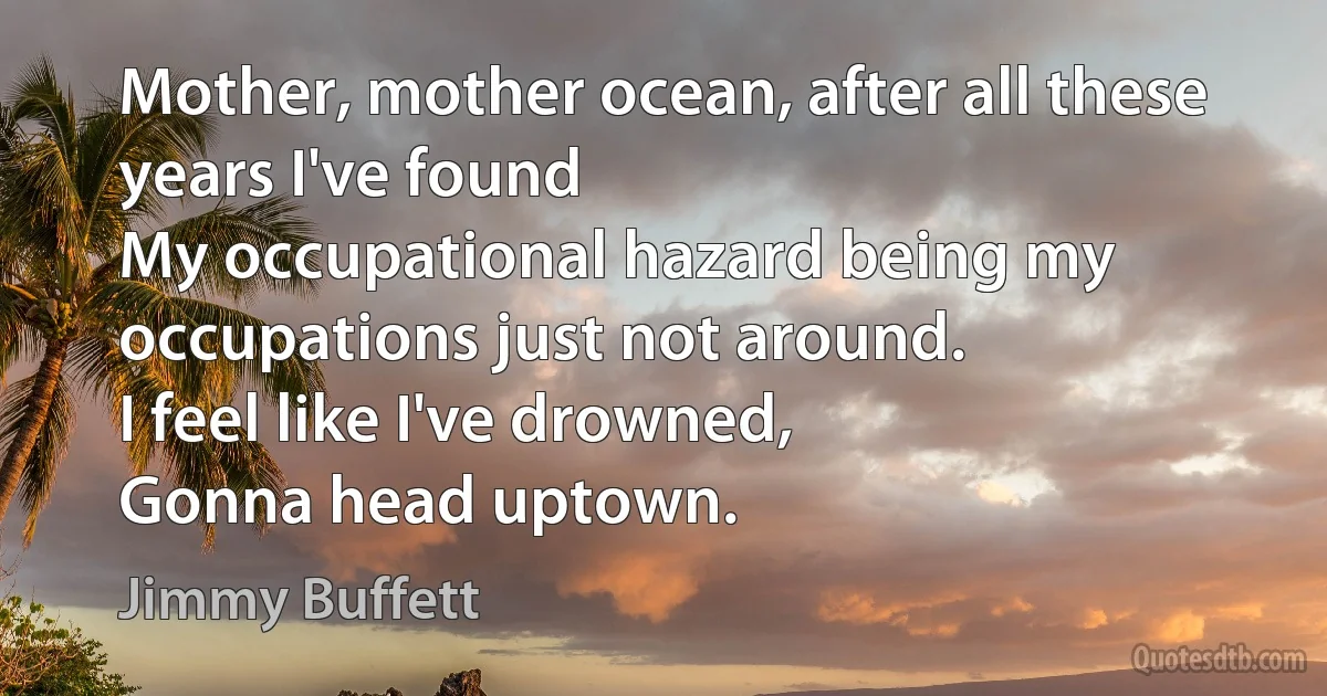 Mother, mother ocean, after all these years I've found
My occupational hazard being my occupations just not around.
I feel like I've drowned,
Gonna head uptown. (Jimmy Buffett)