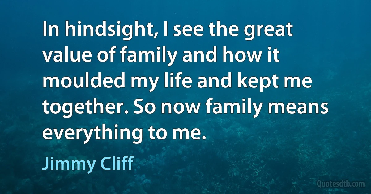 In hindsight, I see the great value of family and how it moulded my life and kept me together. So now family means everything to me. (Jimmy Cliff)