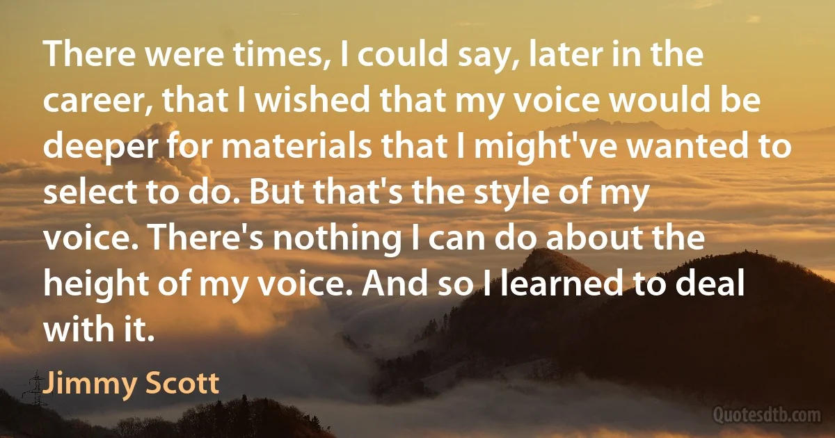 There were times, I could say, later in the career, that I wished that my voice would be deeper for materials that I might've wanted to select to do. But that's the style of my voice. There's nothing I can do about the height of my voice. And so I learned to deal with it. (Jimmy Scott)