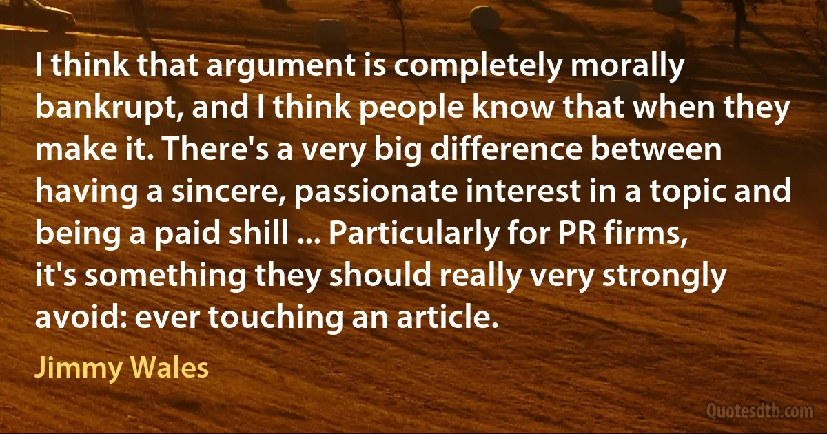 I think that argument is completely morally bankrupt, and I think people know that when they make it. There's a very big difference between having a sincere, passionate interest in a topic and being a paid shill ... Particularly for PR firms, it's something they should really very strongly avoid: ever touching an article. (Jimmy Wales)