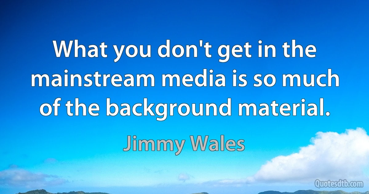 What you don't get in the mainstream media is so much of the background material. (Jimmy Wales)