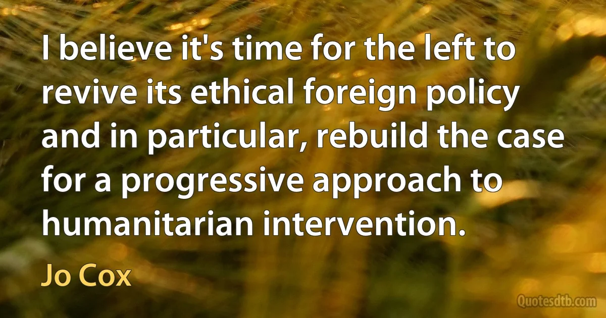 I believe it's time for the left to revive its ethical foreign policy and in particular, rebuild the case for a progressive approach to humanitarian intervention. (Jo Cox)