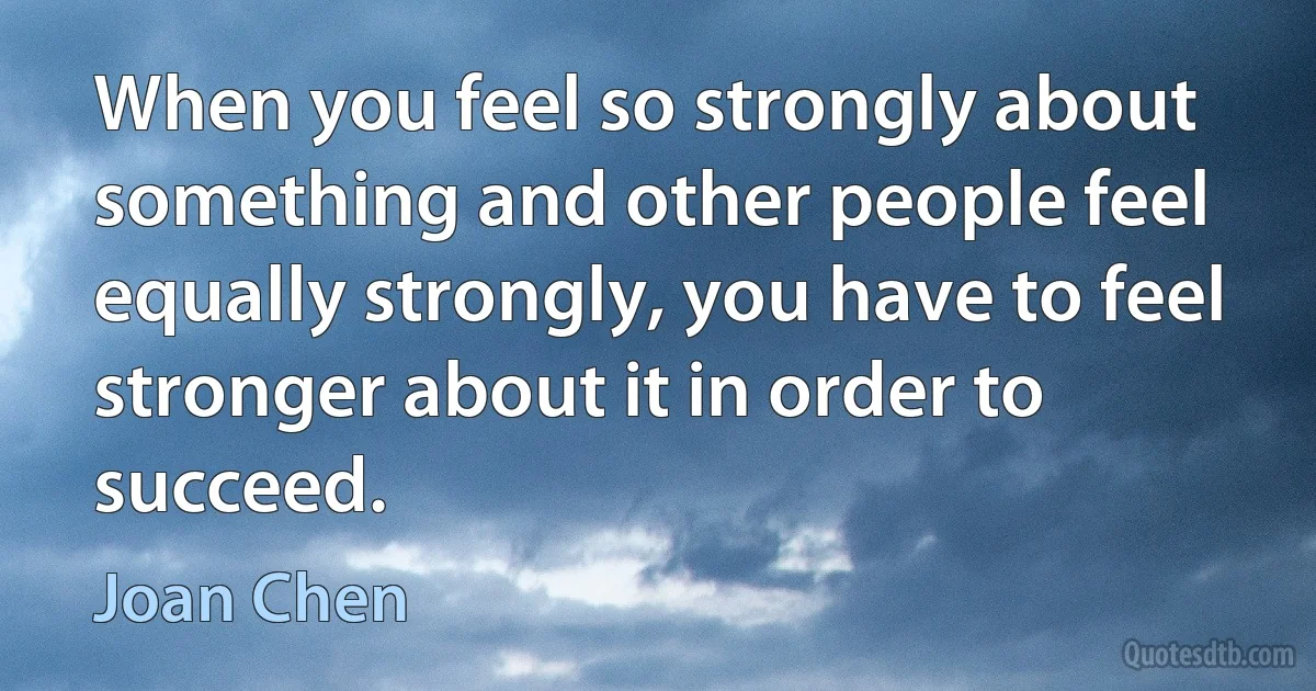 When you feel so strongly about something and other people feel equally strongly, you have to feel stronger about it in order to succeed. (Joan Chen)