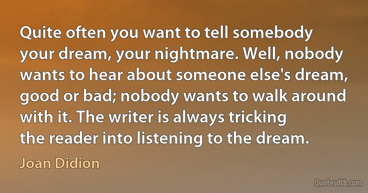 Quite often you want to tell somebody your dream, your nightmare. Well, nobody wants to hear about someone else's dream, good or bad; nobody wants to walk around with it. The writer is always tricking the reader into listening to the dream. (Joan Didion)