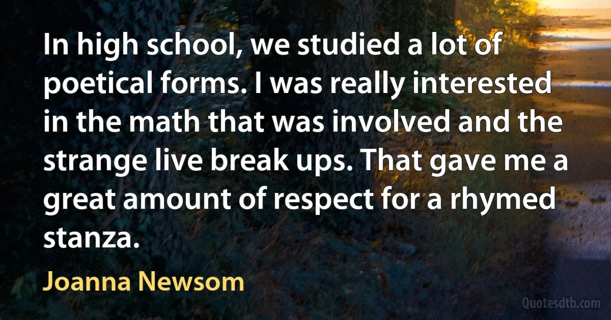 In high school, we studied a lot of poetical forms. I was really interested in the math that was involved and the strange live break ups. That gave me a great amount of respect for a rhymed stanza. (Joanna Newsom)