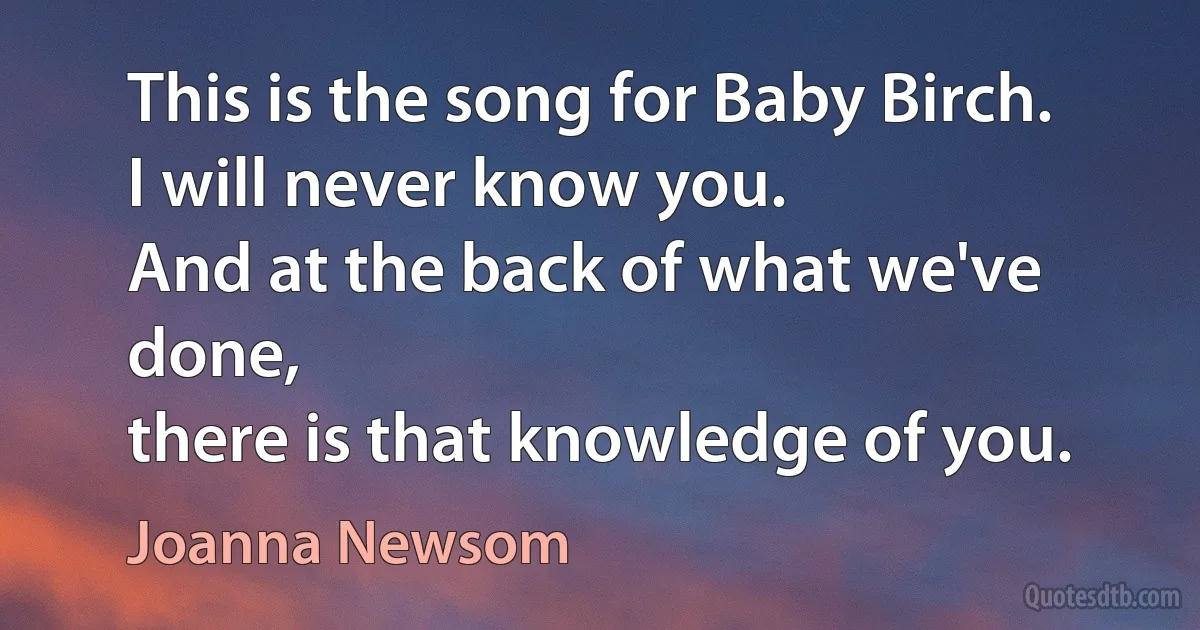 This is the song for Baby Birch.
I will never know you.
And at the back of what we've done,
there is that knowledge of you. (Joanna Newsom)