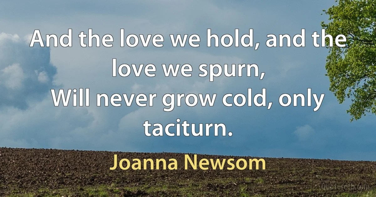 And the love we hold, and the love we spurn,
Will never grow cold, only taciturn. (Joanna Newsom)