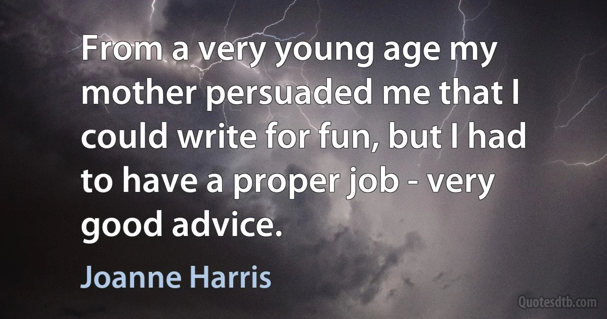 From a very young age my mother persuaded me that I could write for fun, but I had to have a proper job - very good advice. (Joanne Harris)