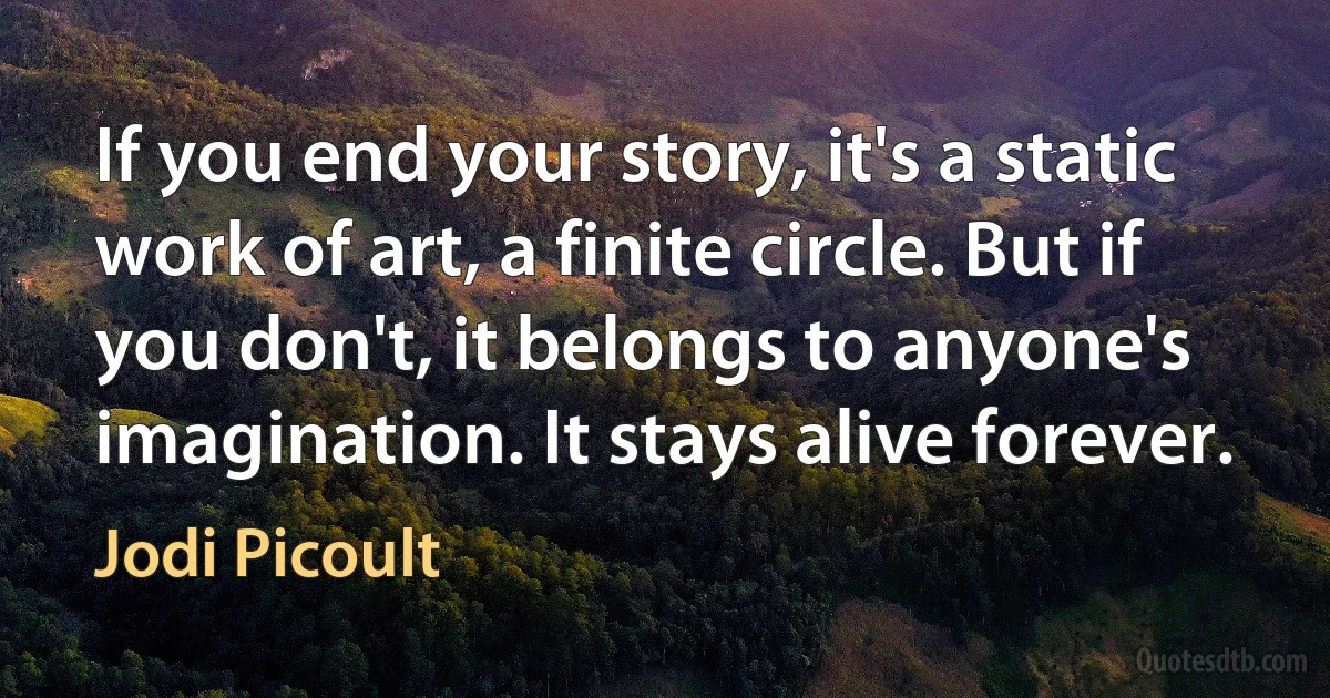 If you end your story, it's a static work of art, a finite circle. But if you don't, it belongs to anyone's imagination. It stays alive forever. (Jodi Picoult)