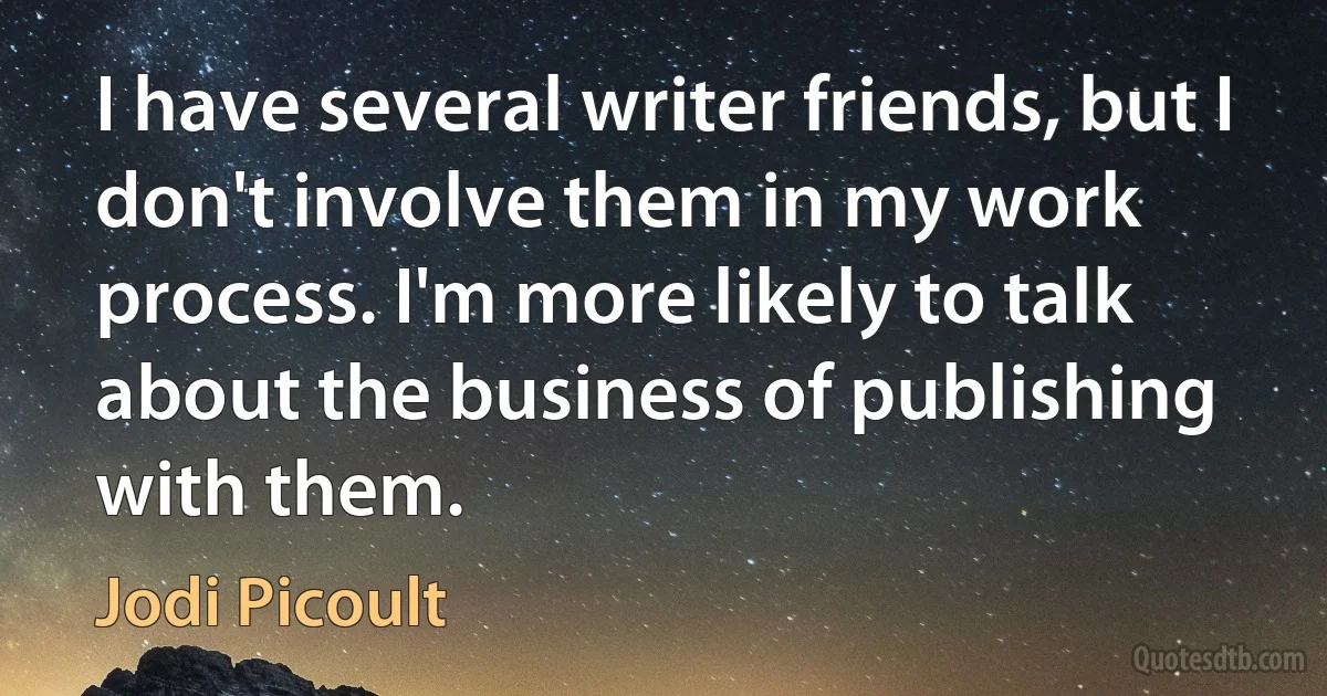 I have several writer friends, but I don't involve them in my work process. I'm more likely to talk about the business of publishing with them. (Jodi Picoult)