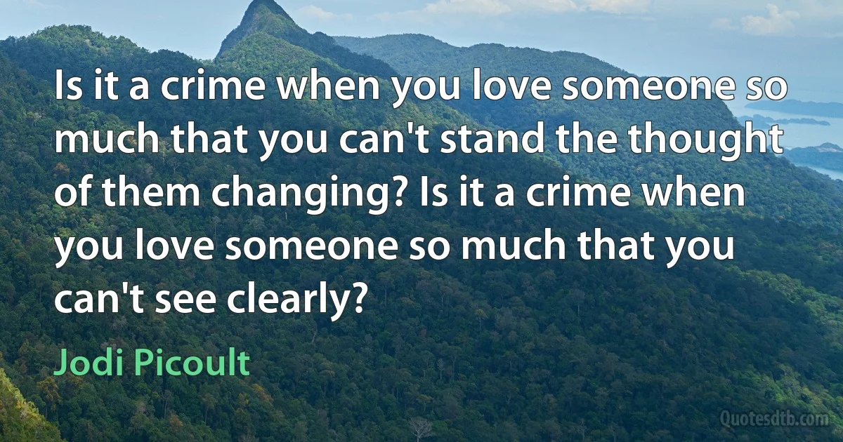 Is it a crime when you love someone so much that you can't stand the thought of them changing? Is it a crime when you love someone so much that you can't see clearly? (Jodi Picoult)