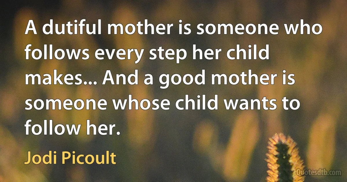 A dutiful mother is someone who follows every step her child makes... And a good mother is someone whose child wants to follow her. (Jodi Picoult)