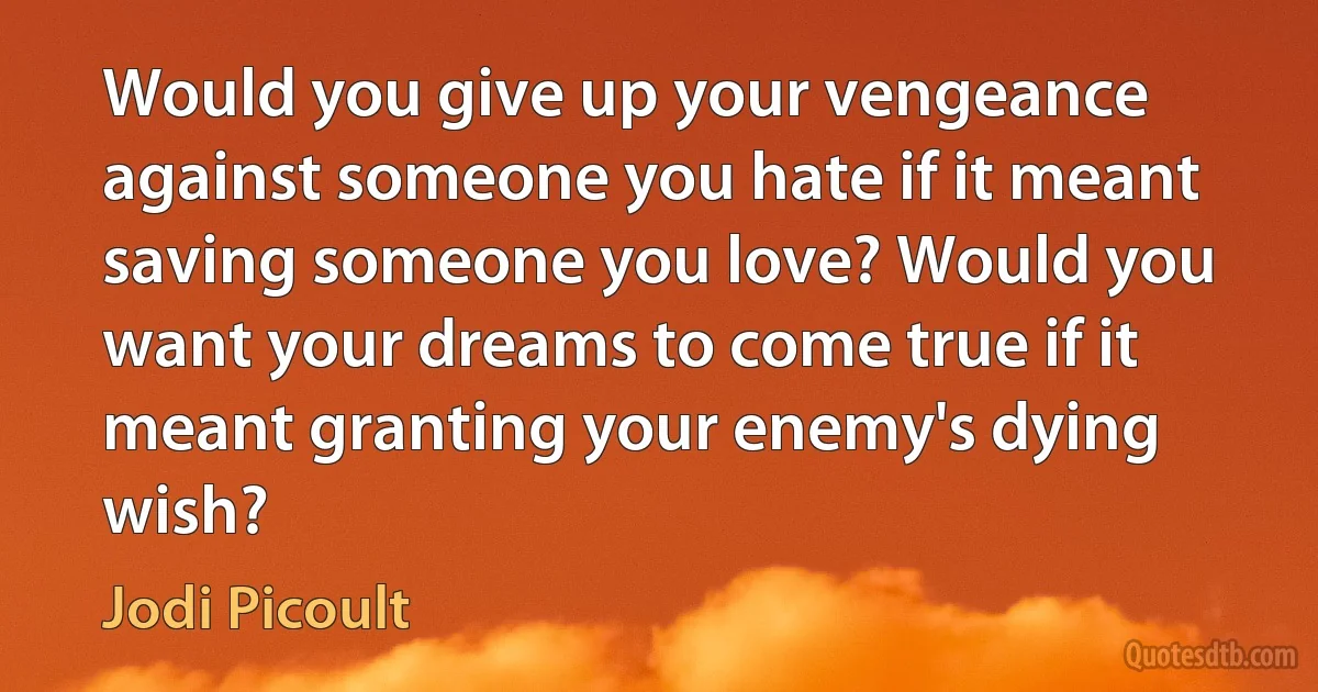 Would you give up your vengeance against someone you hate if it meant saving someone you love? Would you want your dreams to come true if it meant granting your enemy's dying wish? (Jodi Picoult)