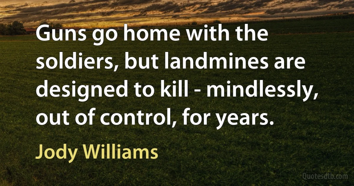 Guns go home with the soldiers, but landmines are designed to kill - mindlessly, out of control, for years. (Jody Williams)