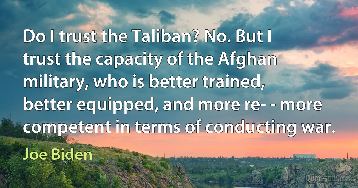 Do I trust the Taliban? No. But I trust the capacity of the Afghan military, who is better trained, better equipped, and more re- - more competent in terms of conducting war. (Joe Biden)