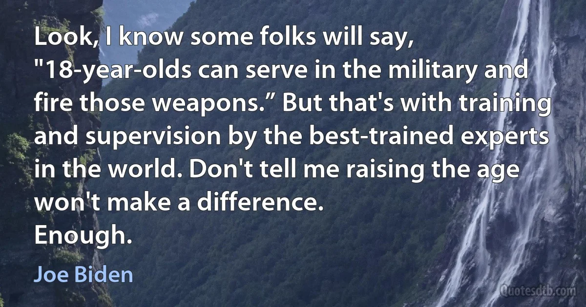 Look, I know some folks will say, "18-year-olds can serve in the military and fire those weapons.” But that's with training and supervision by the best-trained experts in the world. Don't tell me raising the age won't make a difference.
Enough. (Joe Biden)