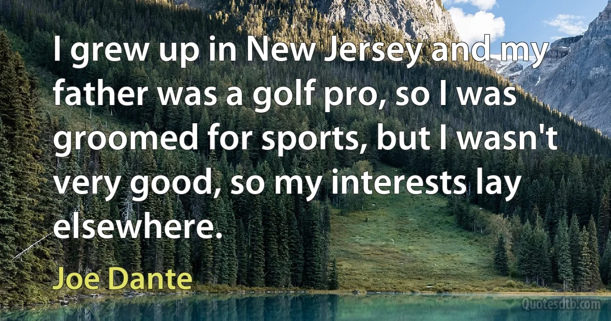 I grew up in New Jersey and my father was a golf pro, so I was groomed for sports, but I wasn't very good, so my interests lay elsewhere. (Joe Dante)