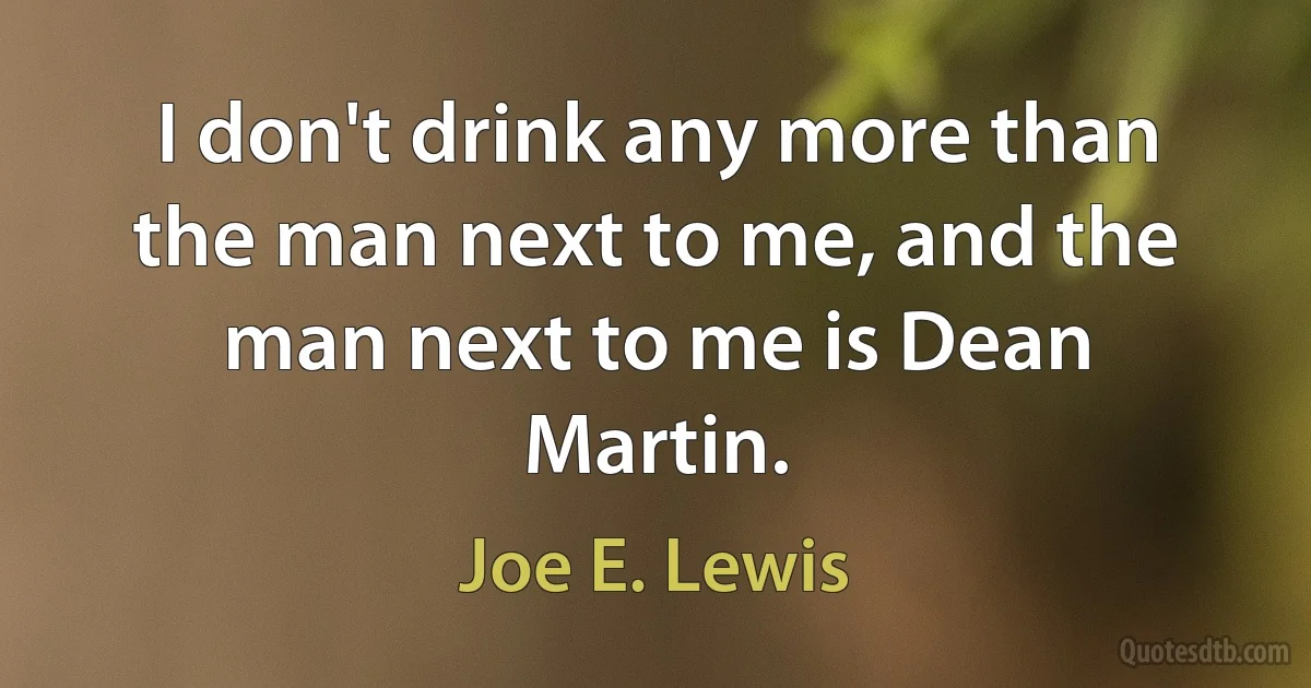 I don't drink any more than the man next to me, and the man next to me is Dean Martin. (Joe E. Lewis)