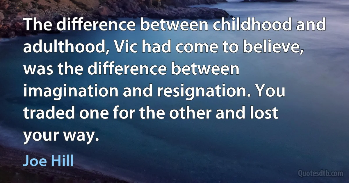 The difference between childhood and adulthood, Vic had come to believe, was the difference between imagination and resignation. You traded one for the other and lost your way. (Joe Hill)