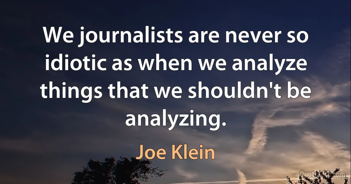 We journalists are never so idiotic as when we analyze things that we shouldn't be analyzing. (Joe Klein)