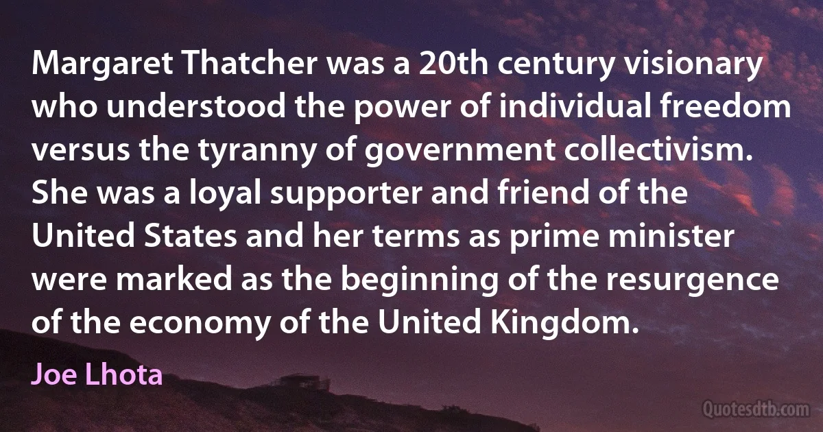 Margaret Thatcher was a 20th century visionary who understood the power of individual freedom versus the tyranny of government collectivism. She was a loyal supporter and friend of the United States and her terms as prime minister were marked as the beginning of the resurgence of the economy of the United Kingdom. (Joe Lhota)