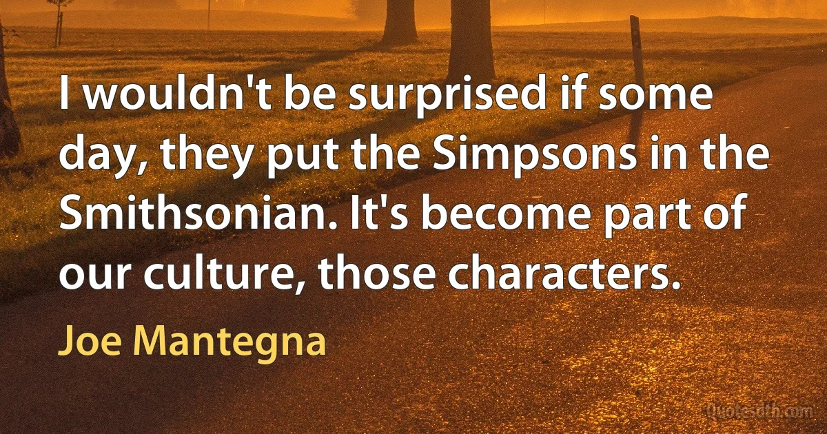 I wouldn't be surprised if some day, they put the Simpsons in the Smithsonian. It's become part of our culture, those characters. (Joe Mantegna)