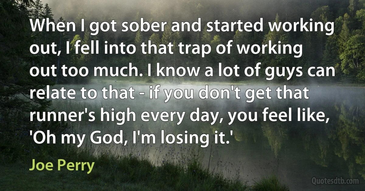 When I got sober and started working out, I fell into that trap of working out too much. I know a lot of guys can relate to that - if you don't get that runner's high every day, you feel like, 'Oh my God, I'm losing it.' (Joe Perry)