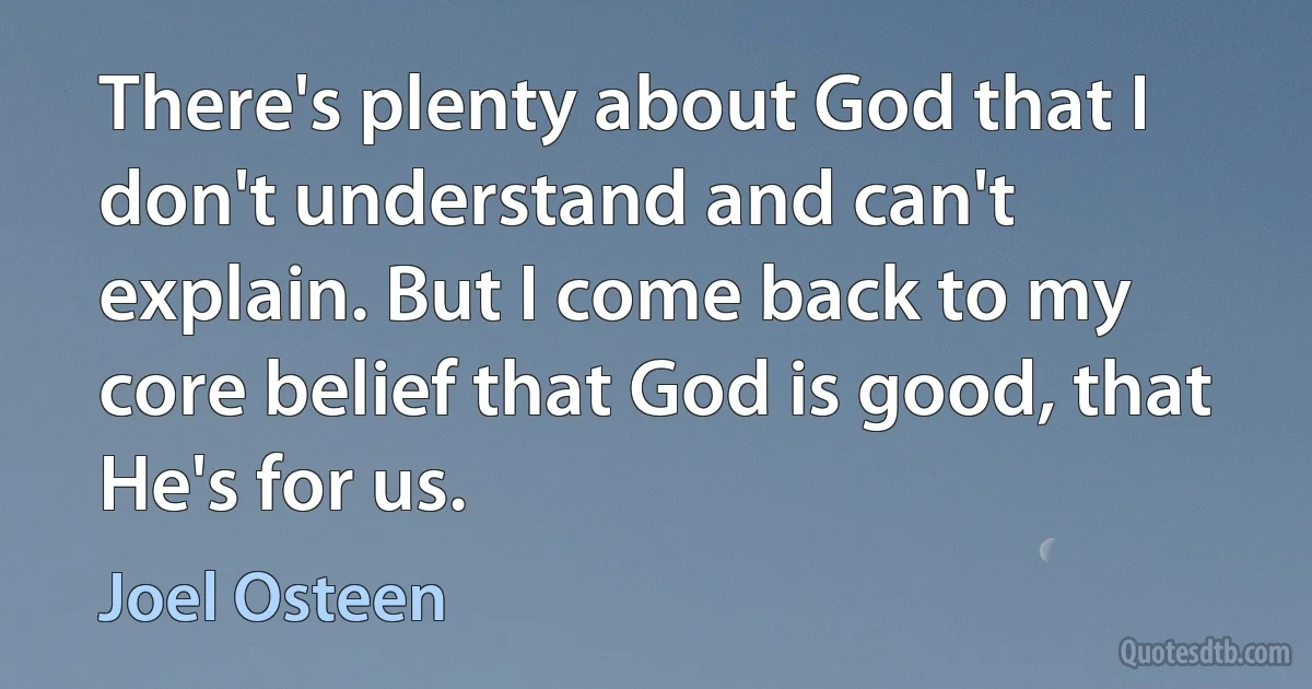 There's plenty about God that I don't understand and can't explain. But I come back to my core belief that God is good, that He's for us. (Joel Osteen)